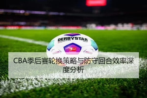 CBA季后赛轮换策略与防守回合效率深度分析